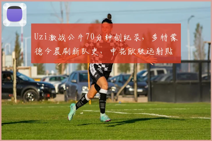 Uzi激战公牛70分钟创纪录，多特蒙德今晨刷新队史，申花欧联远射贴柱险破门