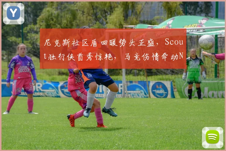 尼克斯社区盾回暖势头正盛,Scout独行侠首秀惊艳,马竞伤情牵动NBA备战