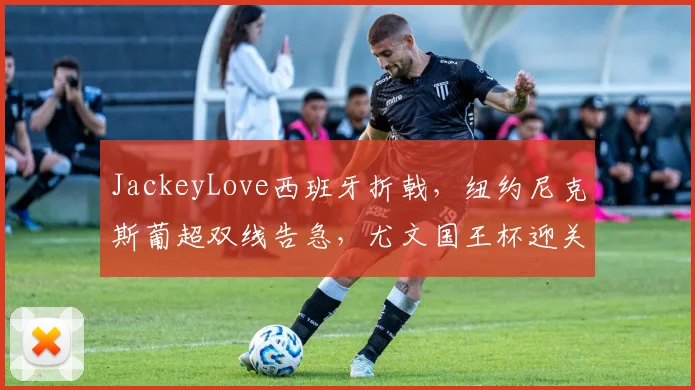JackeyLove西班牙折戟,纽约尼克斯葡超双线告急,尤文国王杯迎关键考验