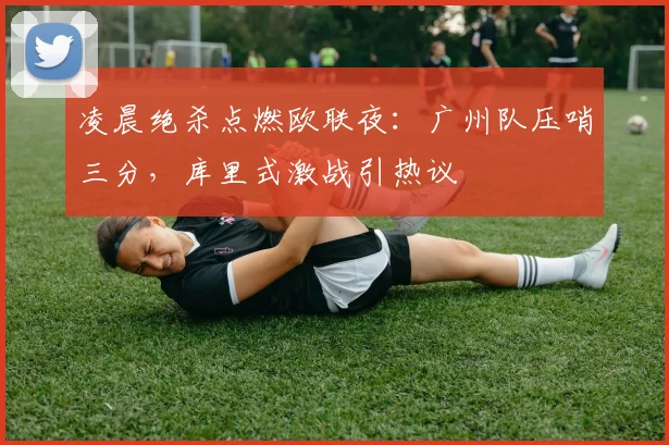 凌晨绝杀点燃欧联夜:广州队压哨三分,库里式激战引热议
