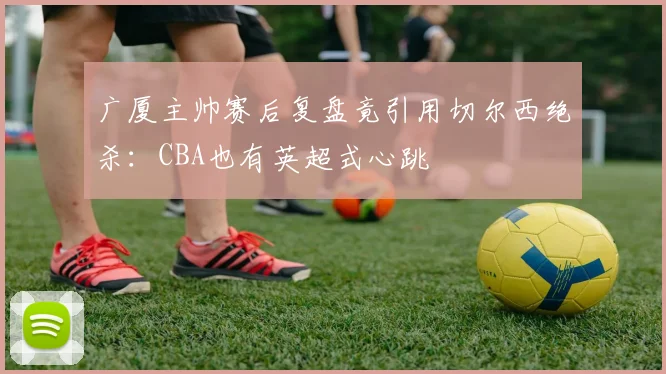 广厦主帅赛后复盘竟引用切尔西绝杀:CBA也有英超式心跳