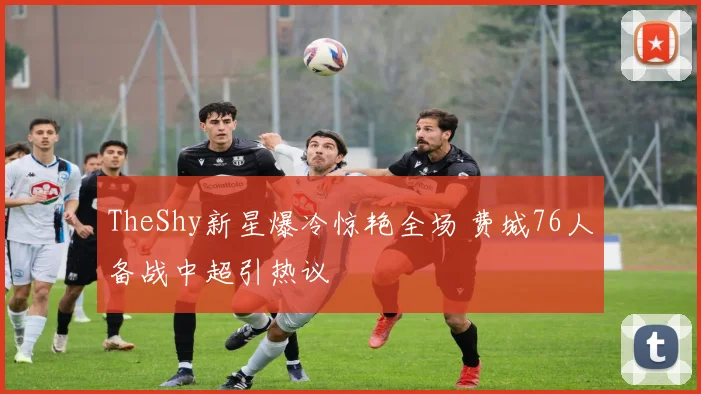 TheShy新星爆冷惊艳全场 费城76人备战中超引热议